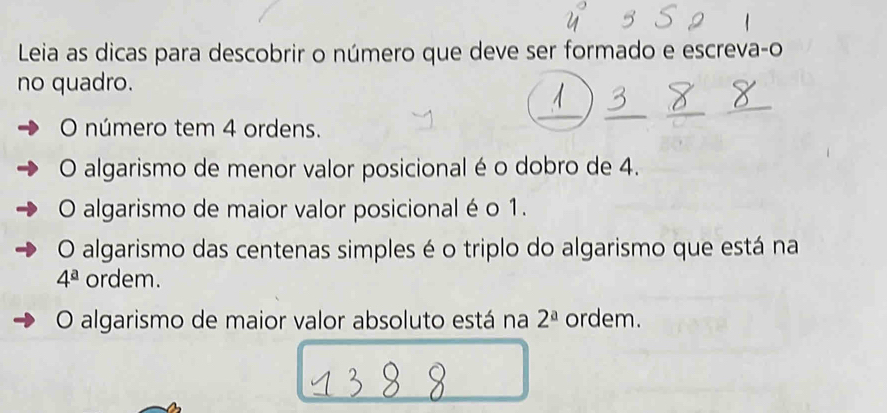 Leia as dicas para descobrir o número que deve ser formado e escreva-o
no quadro.
_
O número tem 4 ordens.
_
_
O algarismo de menor valor posicional é o dobro de 4.
O algarismo de maior valor posicional é o 1.
O algarismo das centenas simples é o triplo do algarismo que está na
4^a ordem.
O algarismo de maior valor absoluto está na 2^a ordem.