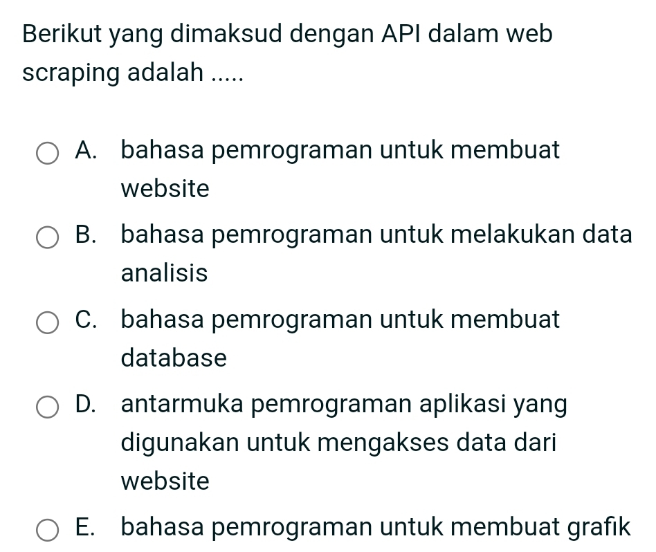 Berikut yang dimaksud dengan API dalam web
scraping adalah .....
A. bahasa pemrograman untuk membuat
website
B. bahasa pemrograman untuk melakukan data
analisis
C. bahasa pemrograman untuk membuat
database
D. antarmuka pemrograman aplikasi yang
digunakan untuk mengakses data dari
website
E. bahasa pemrograman untuk membuat grafik