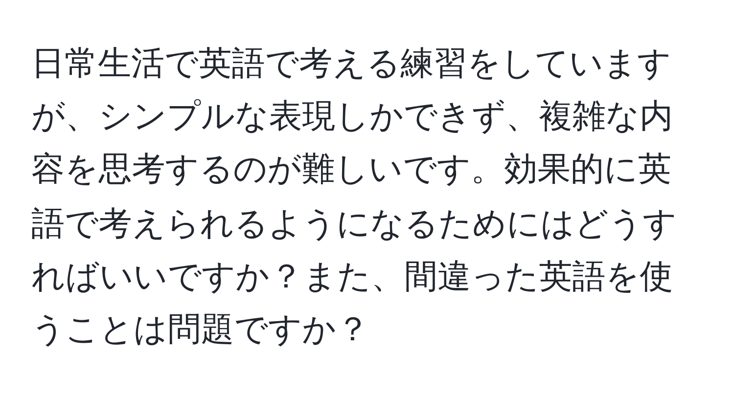 日常生活で英語で考える練習をしていますが、シンプルな表現しかできず、複雑な内容を思考するのが難しいです。効果的に英語で考えられるようになるためにはどうすればいいですか？また、間違った英語を使うことは問題ですか？