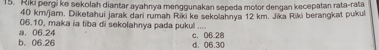 Riki pergi ke sekolah diantar ayahnya menggunakan sepeda motor dengan kecepatan rata-rata
40 km/jam. Diketahui jarak dari rumah Riki ke sekolahnya 12 km. Jika Riki berangkat pukul
06.10, maka ia tiba di sekolahnya pada pukul ....
a. 06.24
c. 06.28
b. 06.26 d. 06.30