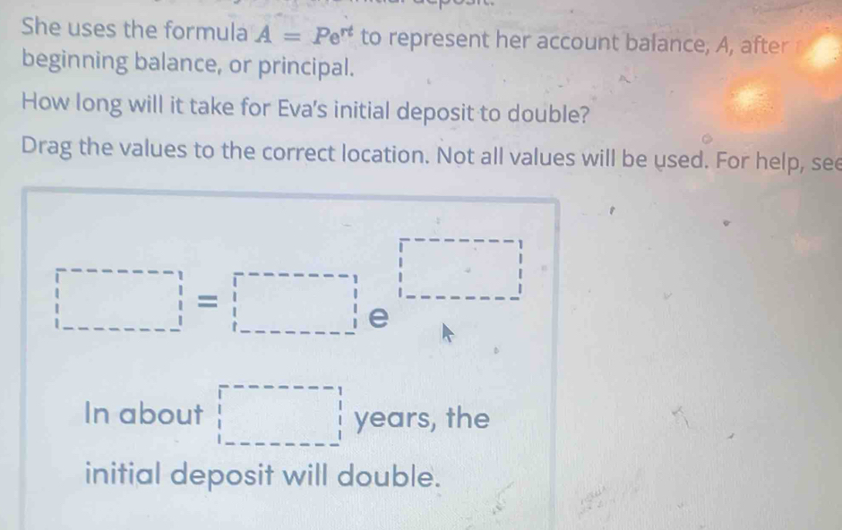 She uses the formula A=Pe^(rt) to represent her account balance, A, after 
beginning balance, or principal. 
How long will it take for Eva's initial deposit to double? 
Drag the values to the correct location. Not all values will be used. For help, see
□ =□
In about □ years, the 
initial deposit will double.