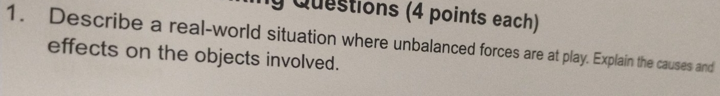 ly Questions (4 points each) 
1. Describe a real-world situation where unbalanced forces are at play. Explain the causes and 
effects on the objects involved.