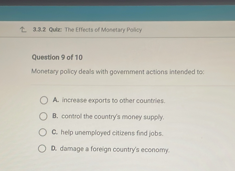 The Effects of Monetary Policy
Question 9 of 10
Monetary policy deals with government actions intended to:
A. increase exports to other countries.
B. control the country's money supply.
C. help unemployed citizens find jobs.
D. damage a foreign country's economy.