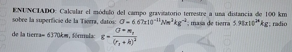 ENUNCIADO: Calcular el módulo del campo gravitatorio terrestre a una distancia de 100 km
sobre la superficie de la Tierra, datos: G=6.67x10^(-11)Nm^2kg^(-2); masa de tierra 5.98x10^(24)kg; radio 
de la tierra =6370km , fórmula: g=frac G*m_t(r_t+h)^2