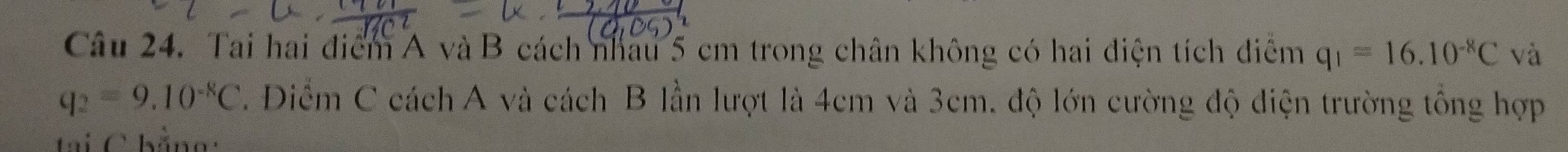 Tai hai điểm A và B cách nhâu 5 cm trong chân không có hai điện tích điểm q_1=16.10^(-8)C và
q_2=9.10^(-8)C. Diểm C cách A và cách B lần lượt là 4cm và 3cm. độ lớn cường độ điện trường tổng hợp 
tại C hằng: