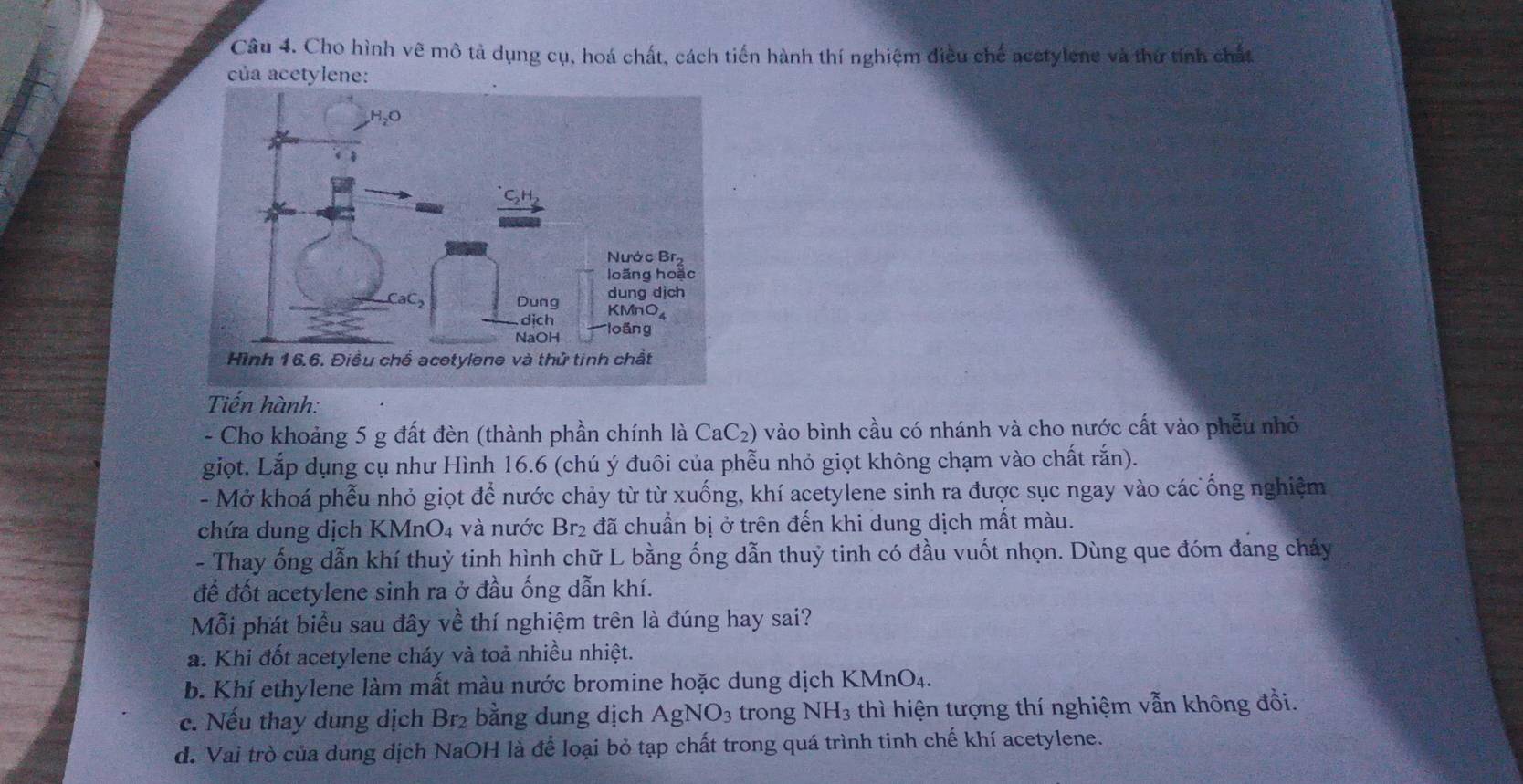 Cho hình vẽ mô tả dụng cụ, hoá chất, cách tiến hành thí nghiệm điều chế acetylene và thứ tính chất
của acetylene:
Tiến hành:
- Cho khoảng 5 g đất đèn (thành phần chính là CaC₂) vào bình cầu có nhánh và cho nước cất vào phẫu nhỏ
giọt. Lắp dụng cụ như Hình 16. 6 (chú ý đuôi của phễu nhỏ giọt không chạm vào chất rắn).
- Mở khoá phễu nhỏ giọt để nước chảy từ từ xuống, khí acetylene sinh ra được sục ngay vào các ống nghiệm
chứa dung dịch KMnO4 và nước Br₂ đã chuẩn bị ở trên đến khi dung dịch mất màu.
- Thay ống dẫn khí thuỳ tinh hình chữ L bằng ống dẫn thuỷ tinh có đầu vuốt nhọn. Dùng que đóm đang cháy
để đốt acetylene sinh ra ở đầu ống dẫn khí.
Mỗi phát biểu sau đây về thí nghiệm trên là đúng hay sai?
a. Khi đốt acetylene cháy và toả nhiều nhiệt.
b. Khí ethylene làm mất màu nước bromine hoặc dung dịch KMnO₄.
c. Nếu thay dung dịch Br_2 bằng dung dịch AgNO_3 trong NH_3 thì hiện tượng thí nghiệm vẫn không đổi.
d. Vai trò của dung dịch NaOH là để loại bỏ tạp chất trong quá trình tinh chế khí acetylene.