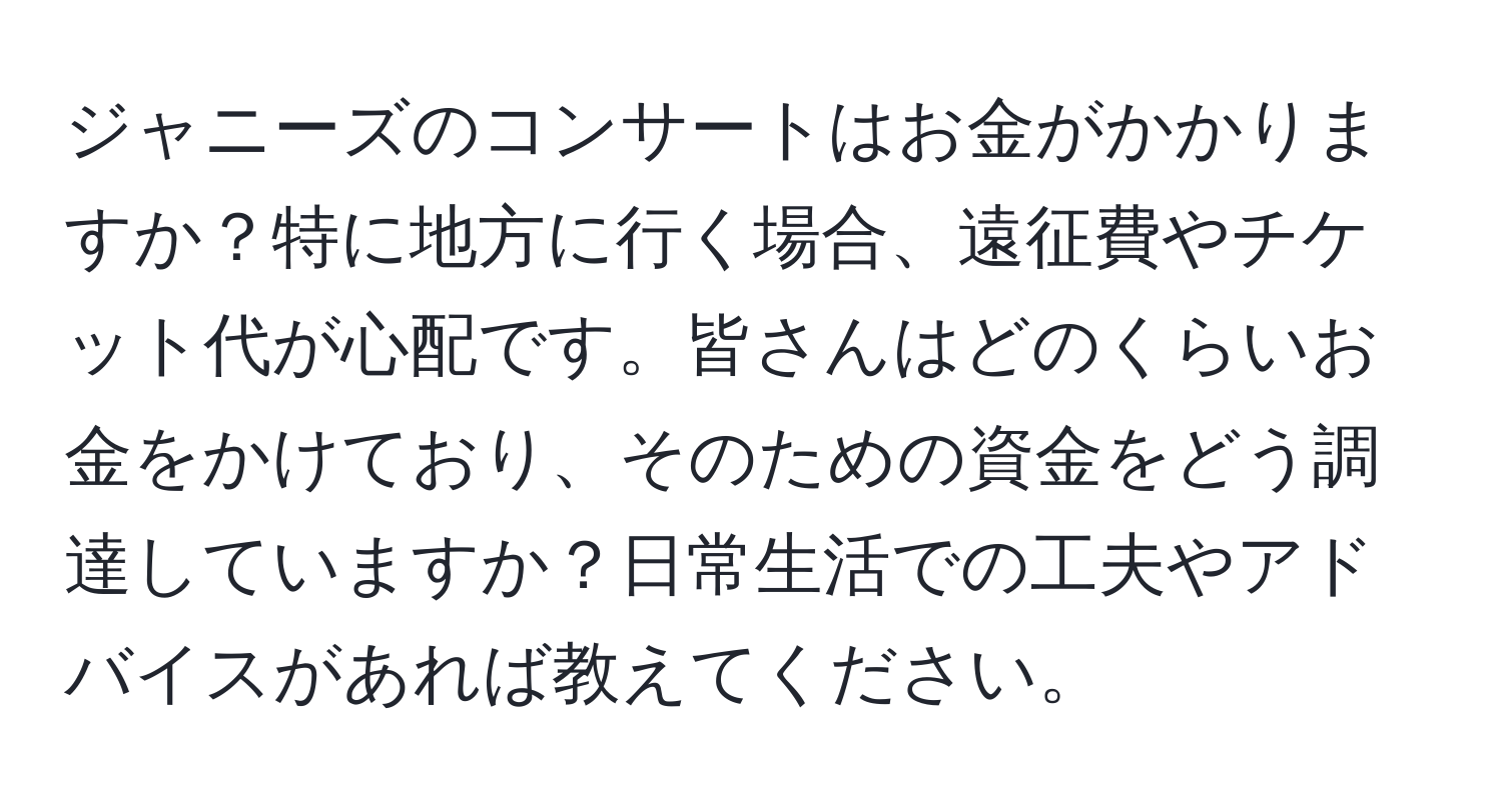 ジャニーズのコンサートはお金がかかりますか？特に地方に行く場合、遠征費やチケット代が心配です。皆さんはどのくらいお金をかけており、そのための資金をどう調達していますか？日常生活での工夫やアドバイスがあれば教えてください。