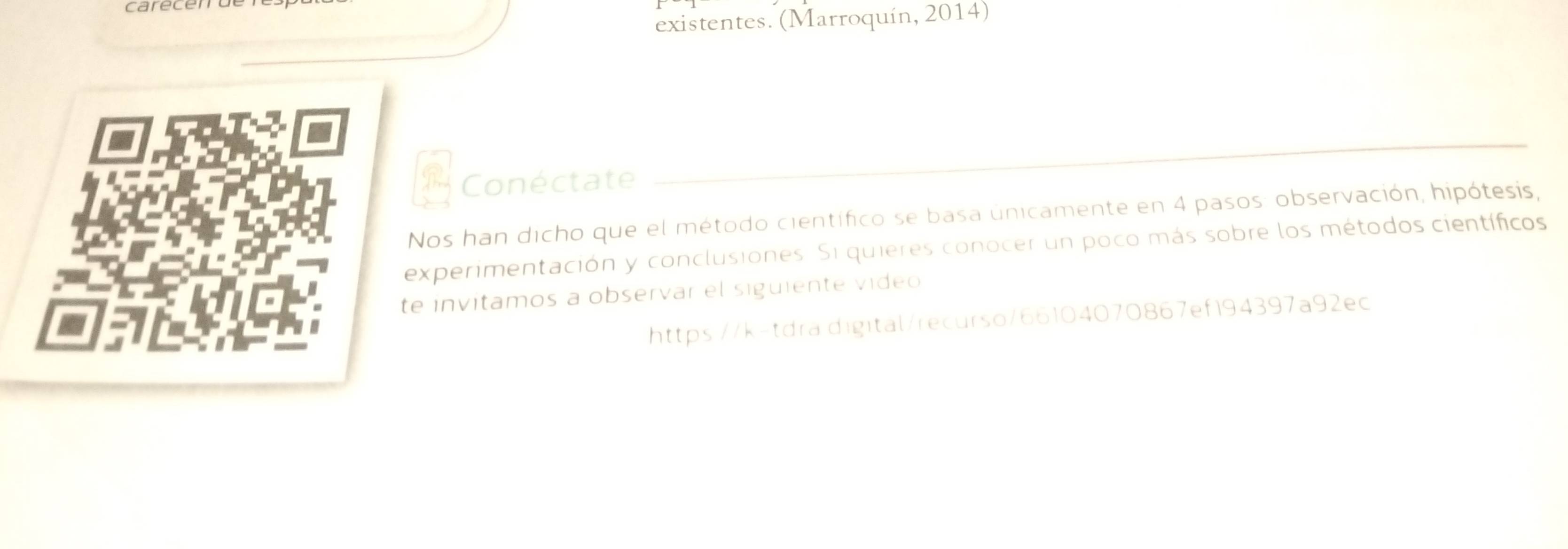 existentes. (Marroquín, 2014) 
Conéctate 
_ 
Nos han dicho que el método científico se basa únicamente en 4 pasos: observación, hipótesis, 
experimentación y conclusiones. Si quieres conocer un poco más sobre los métodos científicos 
te invitamos a observar el siguiente video 
https://k-tdra.digital/recurso/66104070867ef194397a92ec