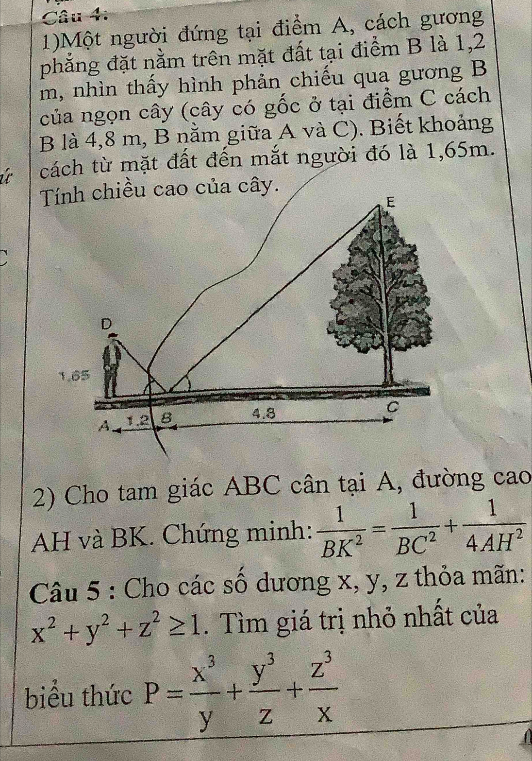 1)Một người đứng tại điểm A, cách gương
phẳng đặt nằm trên mặt đất tại điểm B là 1,2
m, nhìn thấy hình phản chiếu qua gương B
của ngọn cây (cây có gốc ở tại điểm C cách
B là 4,8 m, B nằm giữa A và C). Biết khoảng
tách từ mặt đất đến mắt người đó là 1,65m.
2) Cho tam giác ABC cân tại A, đường cao
AH và BK. Chứng minh:  1/BK^2 = 1/BC^2 + 1/4AH^2 
Câu 5 : Cho các số dương x, y, z thỏa mãn:
x^2+y^2+z^2≥ 1. Tìm giá trị nhỏ nhất của
biểu thức P= x^3/y + y^3/z + z^3/x 