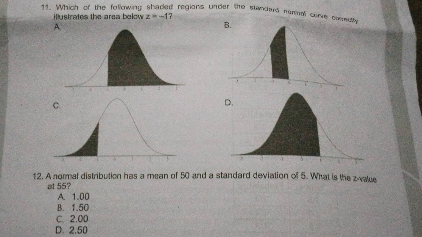 Which of the following shaded regions under the standard normal curve correctly illustrates the area below ? z=-1
A.
12. A normal distribution has a mean of 50 and a standard deviation of 5. What is the z-value
at 55?
A. 1.00
B. 1.50
C. 2.00
D. 2.50