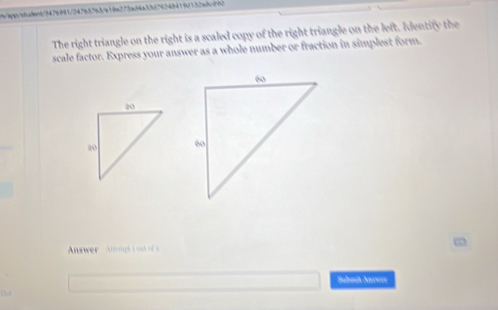 t/spp/abadent/34769911247b87b3fe19ba273ac94a3867 
The right triangle on the right is a scaled copy of the right triangle on the left. Identity the 
scale factor. Express your answer as a whole number or fraction in simplest form. 
Answer Alongt i ad of s 
Sahmit Aner