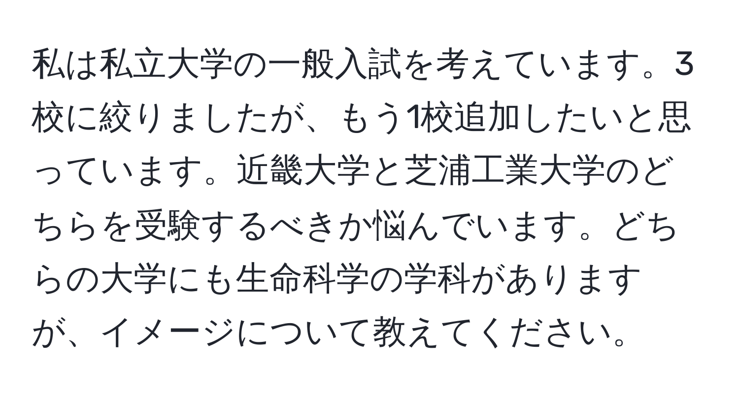 私は私立大学の一般入試を考えています。3校に絞りましたが、もう1校追加したいと思っています。近畿大学と芝浦工業大学のどちらを受験するべきか悩んでいます。どちらの大学にも生命科学の学科がありますが、イメージについて教えてください。