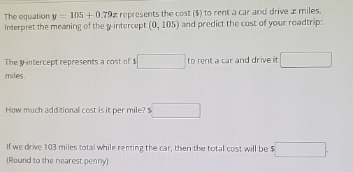 The equation y=105+0.79x represents the cost ($) to rent a car and drive x miles. 
Interpret the meaning of the y-intercept (0,105) and predict the cost of your roadtrip: 
The y-intercept represents a cost of $ □ to rent a car and drive it □
miles. 
How much additional cost is it per mile? $ 5□
If we drive 103 miles total while renting the car, then the total cost will be $ $□. 
(Round to the nearest penny)