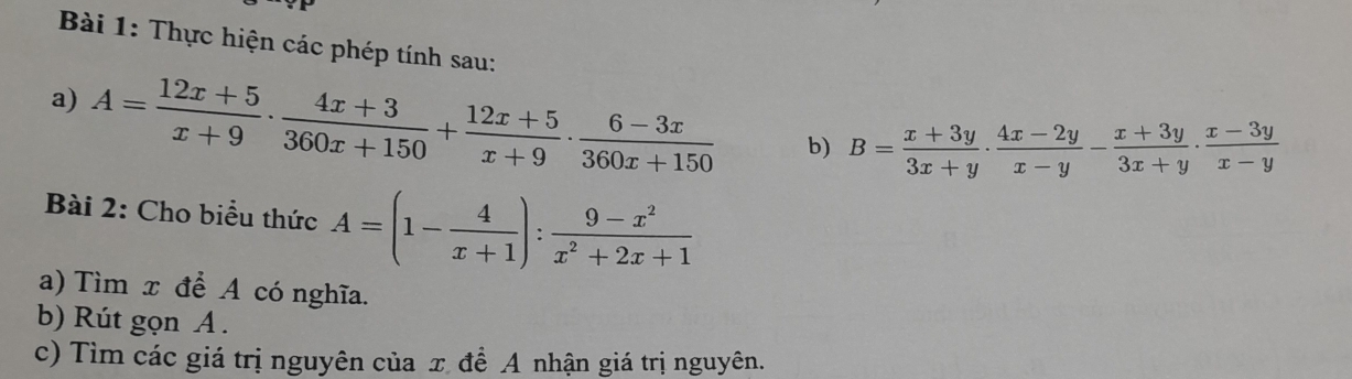 Thực hiện các phép tính sau:
a) A= (12x+5)/x+9 ·  (4x+3)/360x+150 + (12x+5)/x+9 ·  (6-3x)/360x+150  b) B= (x+3y)/3x+y ·  (4x-2y)/x-y - (x+3y)/3x+y ·  (x-3y)/x-y 
Bài 2: Cho biểu thức A=(1- 4/x+1 ): (9-x^2)/x^2+2x+1 
a) Tìm x để A có nghĩa.
b) Rút gọn A.
c) Tìm các giá trị nguyên của x đề A nhận giá trị nguyên.