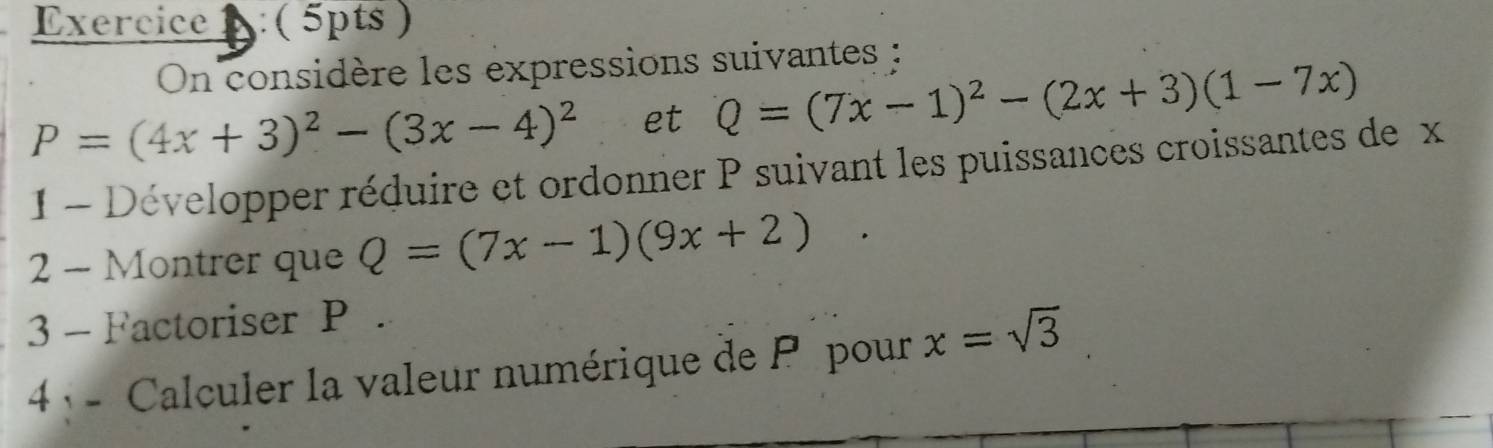 Exercice : ( 5pts ) 
On considère les expressions suivantes :
P=(4x+3)^2-(3x-4)^2 et Q=(7x-1)^2-(2x+3)(1-7x)
1 - Développer réduire et ordonner P suivant les puissances croissantes de x
2 - Montrer que Q=(7x-1)(9x+2)
3 - Factoriser P. 
4 - Calculer la valeur numérique de P pour x=sqrt(3)