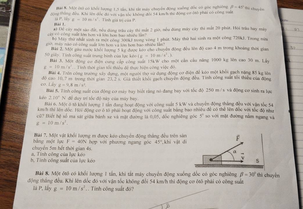 Một ôtô có khối lượng 1,5 tấn, khi tắt máy chuyển động xuống đốc có góc nghiêng beta =45° thì chuyến
động thăng đều. Khi lên dốc đó với vận tốc không đôi 54 km/h thì động cơ ôtô phái có công suất
là P. lấy g=10m/s^2. Tính giá trị của P.
a to
Bài 1.
a) Để cảy một sào đất, nếu dùng trâu cày thì mất 2 giờ, nếu dùng máy cày thì mất 20 phút. Hỏi trâu hay máy
cày có công suất lớn hơn và lớn hơn bao nhiêu lần?
b) Máy thứ nhất sinh ra một công 300kJ trong vòng 1 phút. Máy thứ hai sinh ra một công 720kJ. Trong nửa
giờ, máy nào có công suất lớn hơn và lớn hơn bao nhiêu lần?
Bài 2. Một gàu nước khổi lượng 5 kg được kéo cho chuyển động đều lên độ cao 4 m trong khoảng thời gian
50 giây. Tính công suất trung bình của lực kéo (g=10m/s^2.).
Bài 3. Một động cơ điện cung cấp công suất 15kW cho một cần cầu năng 1000 kg lên cao 30 m. Lấy
g=10m/s^2.  Tính thời gian tối thiểu đề thực hiện công việc đó.
Bài 4. Trên công trường xây dựng, một người thợ sử dụng động cơ điện để kéo một khối gạch nặng 85 kg lên
độ cao 10.7 m trong thời gian 23.2 s. Giả thiết khối gạch chuyển động đều. Tính công suất tối thiểu của động
cơ. Lấy g=9,8m/s^2.
Bài 5. Tính công suất của động cơ máy bay biết rằng nó đang bay với tốc độ 250 m/ s và động cơ sinh ra lực
kéo 2.10^6 N để duy trí tốc độ này của máy bay.
Bài 6. Một ộ tô khối lượng 1 tấn đang hoạt động với công suất 5 kW và chuyển động thăng đều với vận tốc 54
km/h thì lên dốc. Hỏi động cơ ô tô phải hoạt động với công suất bằng bao nhiêu để có thể lên dốc với tốc độ như
cũ? Biết hệ số ma sát giữa bánh xe và mặt đường là 0,05, dốc nghiêng góc 5^0 so với mặt đường nằm ngang và
g=10m/s^2.
Bài 7. Một vật khối lượng m được kéo chuyền động thắng đều trên sản
bằng một lực F=40N hợp với phương ngang góc 45° ,khi vật di
chuyển 5m hết thời gian 4s. a
a. Tính công của lực kéo
b, Tính công suất của lực kéo S
Bài 8. Một ôtô có khối lượng 1 tấn, khi tắt máy chuyển động xuống đốc có góc nghiêng beta =30° thì chuyển
động thắng đều. Khi lên dốc đó với vận tốc không đổi 54 km/h thì động cơ ôtô phải có công suất
là P, lấy g=10m/s^2. . Tính công suất đó?
B