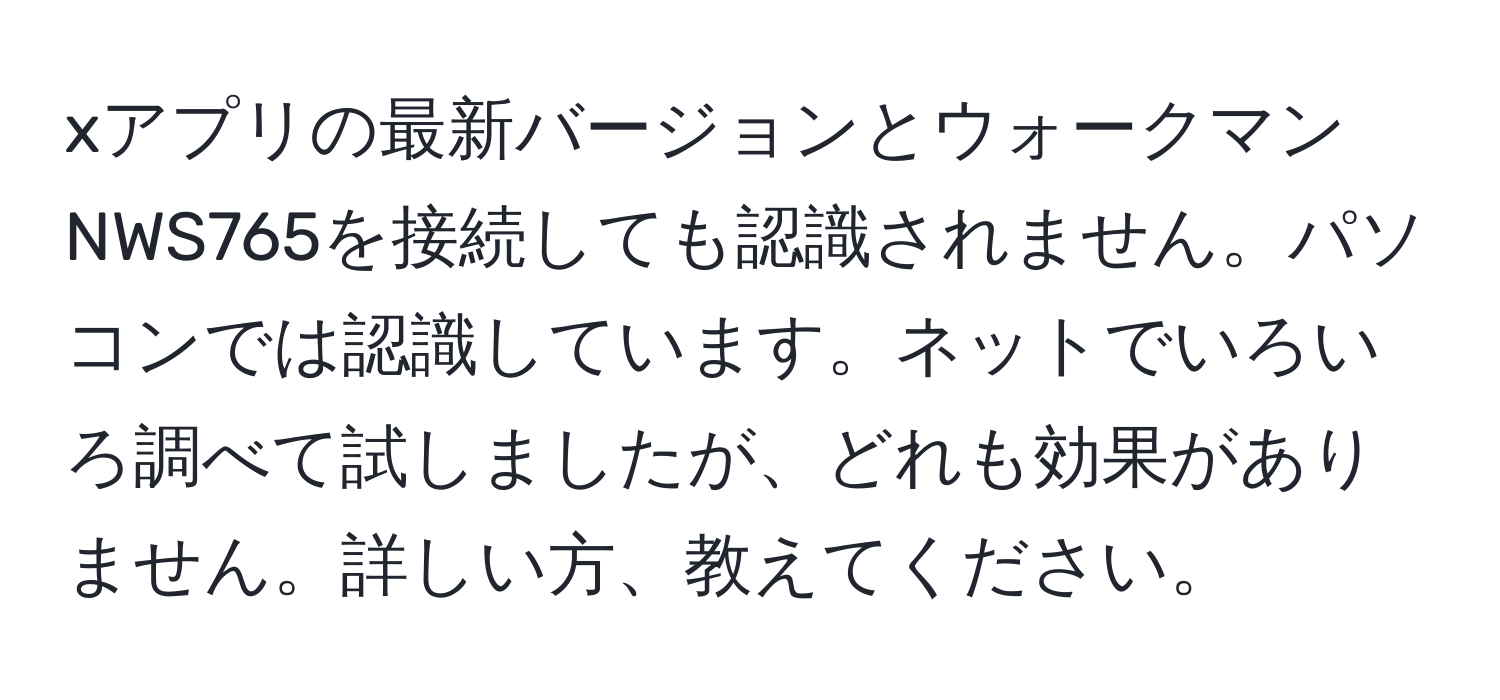 xアプリの最新バージョンとウォークマンNWS765を接続しても認識されません。パソコンでは認識しています。ネットでいろいろ調べて試しましたが、どれも効果がありません。詳しい方、教えてください。