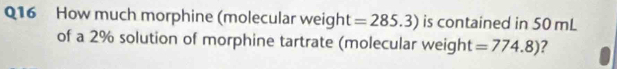 How much morphine (molecular weight =285.3) is contained in 50 mL
of a 2% solution of morphine tartrate (molecular weight =774.8) ?