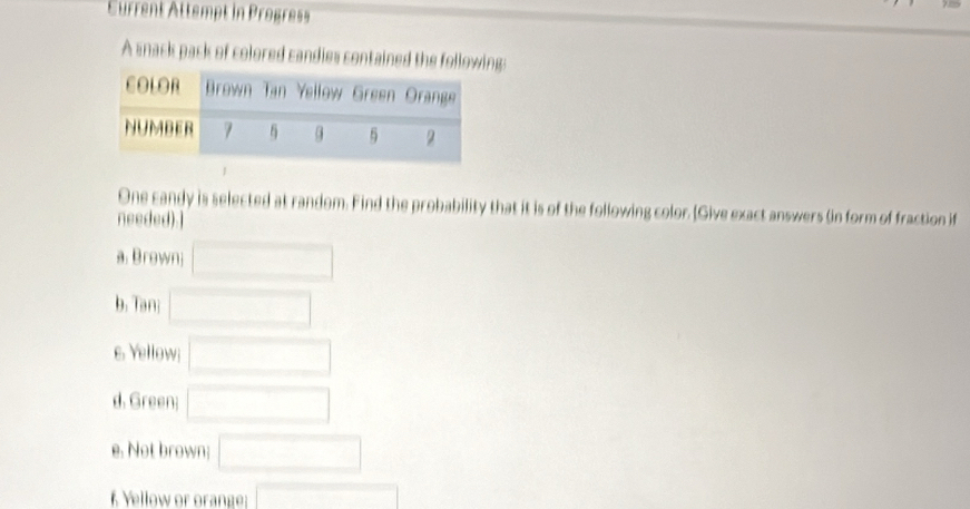 Eurrent Attempt in Progress 
A snack pack of colored candies contained the followg: 
One candy is selected at random. Find the probability that it is of the following color. [Give exact answers (in form of fraction if 
needed).] 
a. Brown □ 
b. Tan: □ 
e. Yellow; □ 
d. Green; □ 
e. Not brown; □ 
f Yellow or orange: □