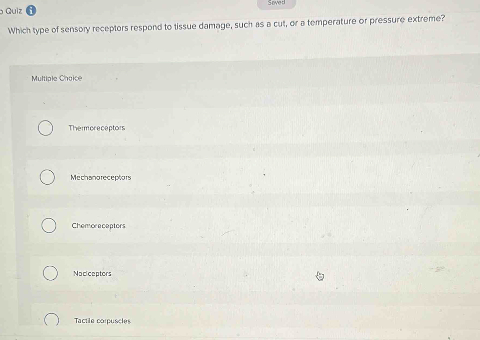 Saved
Quiz
Which type of sensory receptors respond to tissue damage, such as a cut, or a temperature or pressure extreme?
Multiple Choice
Thermoreceptors
Mechanoreceptors
Chemoreceptors
Nociceptors
Tactile corpuscles