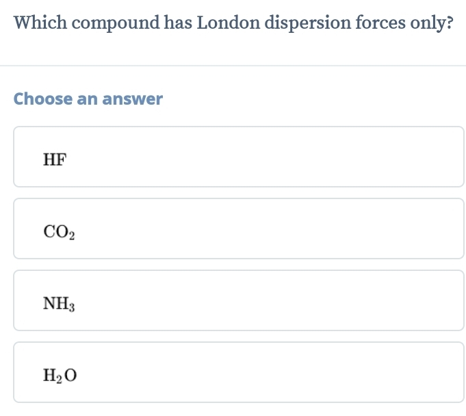 Which compound has London dispersion forces only?
Choose an answer
HF
CO_2
NH_3
H_2O