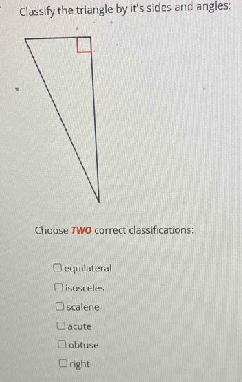 Classify the triangle by it's sides and angles:
Choose TWO correct classifications:
equilateral
isosceles
scalene
acute
obtuse
right