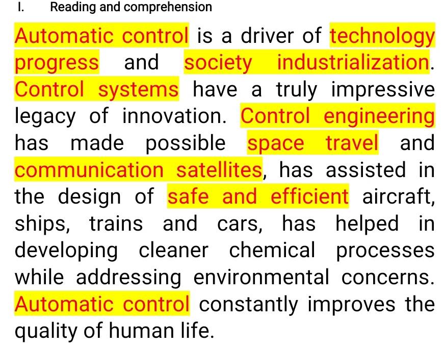 Reading and comprehension 
Automatic control is a driver of technology 
progress and society industrialization. 
Control systems have a truly impressive 
legacy of innovation. Control engineering 
has made possible space travel and 
communication satellites, has assisted in 
the design of safe and efficient aircraft, 
ships, trains and cars, has helped in 
developing cleaner chemical processes 
while addressing environmental concerns. 
Automatic control constantly improves the 
quality of human life.