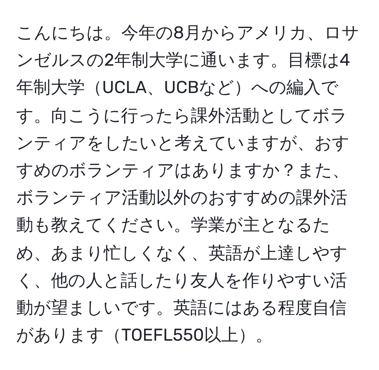 こんにちは。今年の8月からアメリカ、ロサンゼルスの2年制大学に通います。目標は4年制大学UCLA、UCBなどへの編入です。向こうに行ったら課外活動としてボランティアをしたいと考えていますが、おすすめのボランティアはありますか？また、ボランティア活動以外のおすすめの課外活動も教えてください。学業が主となるため、あまり忙しくなく、英語が上達しやすく、他の人と話したり友人を作りやすい活動が望ましいです。英語にはある程度自信がありますTOEFL550以上。