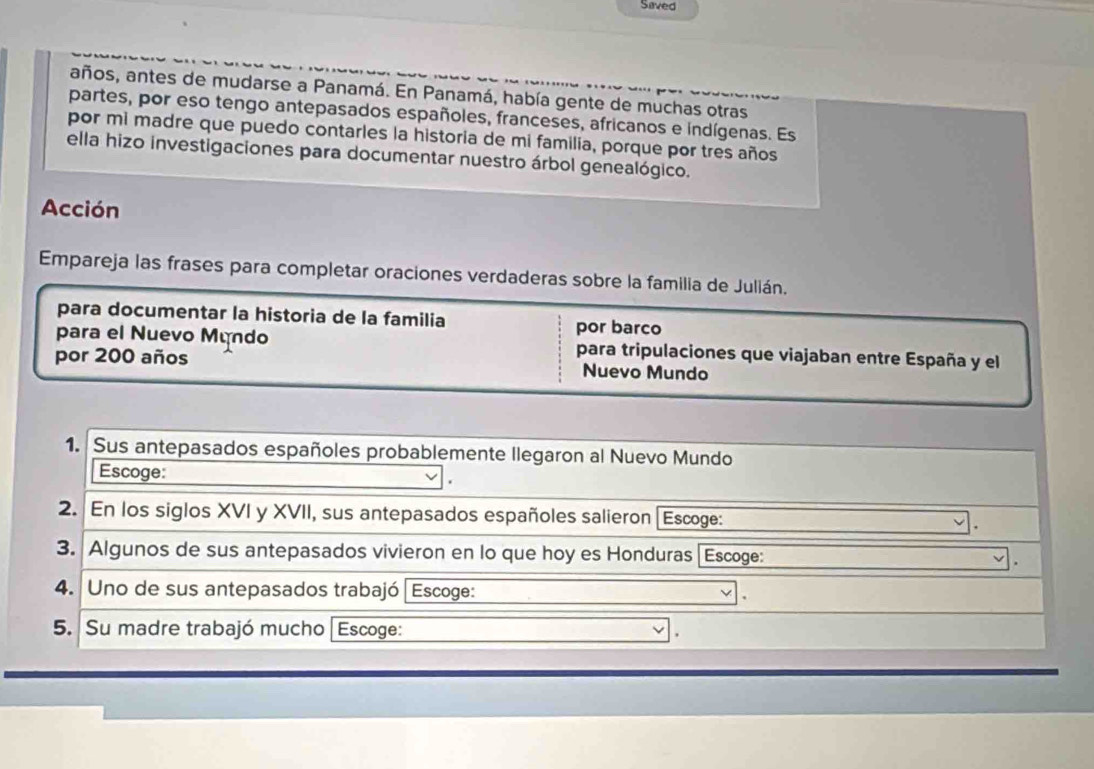 Saved 
años, antes de mudarse a Panamá. En Panamá, había gente de muchas otras 
partes, por eso tengo antepasados españoles, franceses, africanos e indígenas. Es 
por mi madre que puedo contarles la historia de mi familía, porque por tres años 
ella hizo investigaciones para documentar nuestro árbol genealógico. 
Acción 
Empareja las frases para completar oraciones verdaderas sobre la familia de Julián. 
para documentar la historia de la familia por barco 
para el Nuevo Mundo para tripulaciones que viajaban entre España y el 
por 200 años Nuevo Mundo 
1. Sus antepasados españoles probablemente llegaron al Nuevo Mundo 
Escoge: 
2. En los siglos XVI y XVII, sus antepasados españoles salieron [Escoge: 
3. Algunos de sus antepasados vivieron en lo que hoy es Honduras Escoge: 
4. Uno de sus antepasados trabajó | Escoge: 
5. Su madre trabajó mucho[ Escoge: