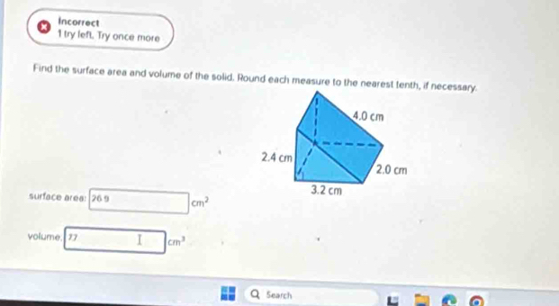 Incorrect 
1 try left. Try once more 
Find the surface area and volume of the solid. Round each measure to the nearest tenth, if necessary. 
surface area: 26.9 □ cm^2
volume. 17 I cm^3
Search