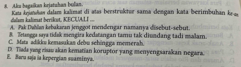 Aku bagaikan kejatuhan bulan.
Kata kejatuhan dalam kalimat di atas berstruktur sama dengan kata berimbuhan ke-an
dalam kalimat berikut, KECUALI ...
A. Pak Dahlan kebakaran jenggot mendengar namanya disebut-sebut.
B. Tetangga saya tidak mengira kedatangan tamu tak diundang tadi malam.
C. Mata adikku kemasukan debu sehingga memerah.
D. Tiada yang risau akan kematian koruptor yang menyengsarakan negara.
E. Baru saja ia kepergian suaminya.