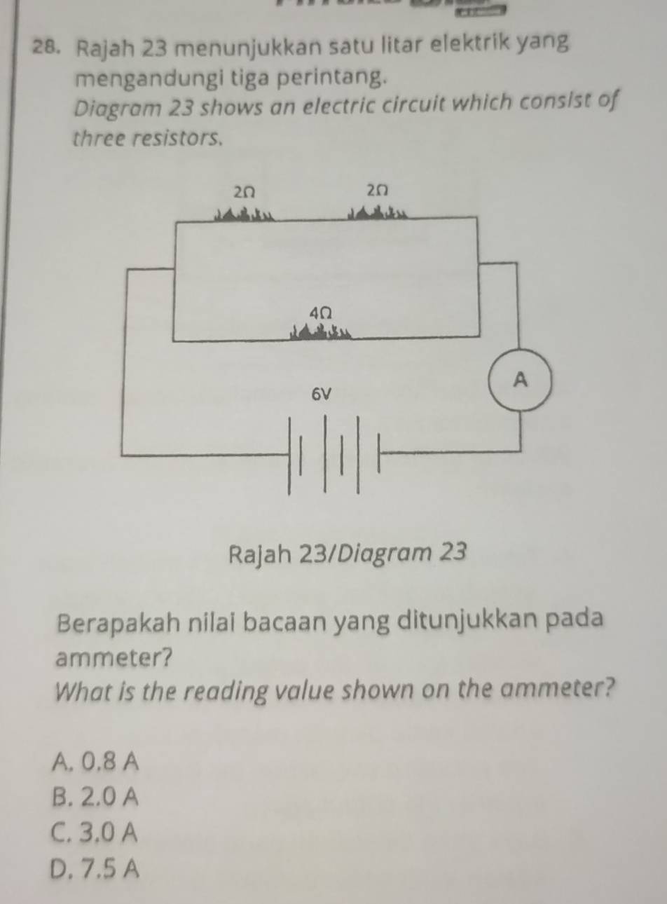 Rajah 23 menunjukkan satu litar elektrik yang
mengandungi tiga perintang.
Diagram 23 shows an electric circuit which consist of
three resistors.
Rajah 23/Diagram 23
Berapakah nilai bacaan yang ditunjukkan pada
ammeter?
What is the reading value shown on the ammeter?
A. 0.8 A
B. 2.0 A
C. 3.0 A
D. 7.5 A