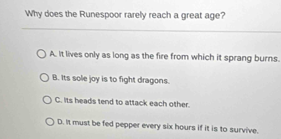 Why does the Runespoor rarely reach a great age?
A. It lives only as long as the fire from which it sprang burns.
B. Its sole joy is to fight dragons.
C. Its heads tend to attack each other.
D. It must be fed pepper every six hours if it is to survive,