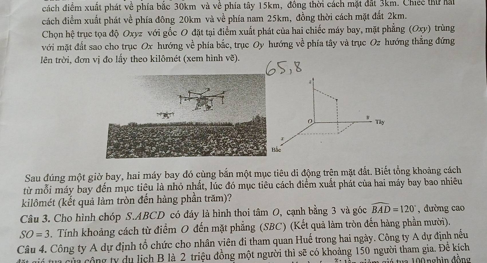 đách điểm xuất phát về phía bắc 30km và về phía tây 15km, đồng thời cách mặt đất 3km. Chiếc thư hai 
cách điểm xuất phát về phía đông 20km và về phía nam 25km, đồng thời cách mặt đất 2km. 
Chọn hệ trục tọa độ Oxyz với gốc O đặt tại điểm xuất phát của hai chiếc máy bay, mặt phẳng (Oxy) trùng 
với mặt đất sao cho trục Ox hướng về phía bắc, trục Oy hướng về phía tây và trục Oz hướng thắng đứng 
lên trời, đơn vị đo lấy theo kilômét (xem hình ve). 
y Tây 
I 
Bắc 
Sau đúng một giờ bay, hai máy bay đó cùng bắn một mục tiêu di động trên mặt đất. Biết tổng khoảng cách 
từ mỗi máy bay đến mục tiêu là nhỏ nhất, lúc đó mục tiêu cách điểm xuất phát của hai máy bay bao nhiêu 
kilômét (kết quả làm tròn đến hàng phần trăm)? 
Câu 3. Cho hình chóp S. ABCD có đáy là hình thoi tâm O, cạnh bằng 3 và góc widehat BAD=120° , đường cao
SO=3. Tính khoảng cách từ điểm O đến mặt phẳng (SBC) (Kết quả làm tròn đến hàng phần mười). 
Câu 4. Công ty A dự định tổ chức cho nhân viên đi tham quan Huế trong hai ngày. Công ty A dự định nếu 
C ó tu của c ộng ty du lịch B là 2 triệu đồng một người thì sẽ có khoảng 150 người tham gia. Đề kích 
u 0 0 n g h ìn đồng