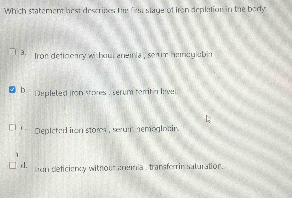 Which statement best describes the first stage of iron depletion in the body:
a. Iron deficiency without anemia , serum hemoglobin
b. Depleted iron stores , serum ferritin level.
C. Depleted iron stores , serum hemoglobin.
d. Iron deficiency without anemia , transferrin saturation.