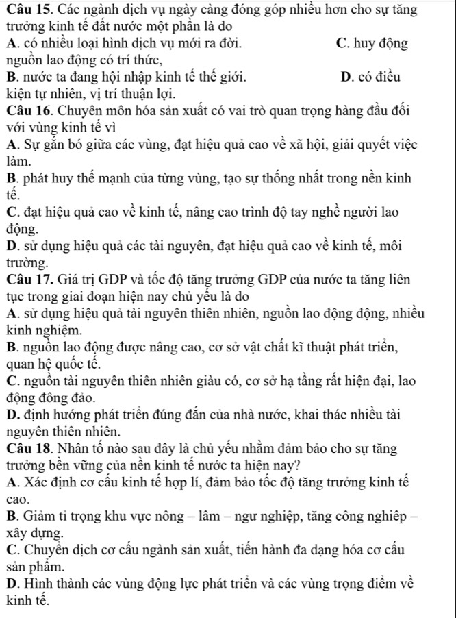 Các ngành dịch vụ ngày càng đóng góp nhiều hơn cho sự tăng
trưởng kinh tế đất nước một phần là do
A. có nhiều loại hình dịch vụ mới ra đời. C. huy động
nguồn lao động có trí thức,
B. nước ta đang hội nhập kinh tế thế giới. D. có điều
kiện tự nhiên, vị trí thuận lợi.
Câu 16. Chuyên môn hóa sản xuất có vai trò quan trọng hàng đầu đối
với vùng kinh tế vì
A. Sự gắn bó giữa các vùng, đạt hiệu quả cao về xã hội, giải quyết việc
làm.
B. phát huy thế mạnh của từng vùng, tạo sự thống nhất trong nền kinh
tế.
C. đạt hiệu quả cao về kinh tế, nâng cao trình độ tay nghề người lao
động.
D. sử dụng hiệu quả các tài nguyên, đạt hiệu quả cao về kinh tế, môi
trường.
Câu 17. Giá trị GDP và tốc độ tăng trưởng GDP của nước ta tăng liên
tục trong giai đoạn hiện nay chủ yều là do
A. sử dụng hiệu quả tài nguyên thiên nhiên, nguồn lao động động, nhiều
kinh nghiệm.
B. nguồn lao động được nâng cao, cơ sở vật chất kĩ thuật phát triển,
quan hệ quốc tế.
C. nguồn tài nguyên thiên nhiên giàu có, cơ sở hạ tầng rất hiện đại, lao
động đông đảo.
D. định hướng phát triển đúng đắn của nhà nước, khai thác nhiều tài
nguyên thiên nhiên.
Câu 18. Nhân tố nào sau đây là chủ yếu nhằm đảm bảo cho sự tăng
trưởng bền vững của nền kinh tế nước ta hiện nay?
A. Xác định cơ cấu kinh tế hợp lí, đảm bảo tốc độ tăng trưởng kinh tế
cao.
B. Giảm tỉ trọng khu vực nông - lâm - ngư nghiệp, tăng công nghiệp -
xây dựng.
C. Chuyển dịch cơ cấu ngành sản xuất, tiến hành đa dạng hóa cơ cấu
sản phầm.
D. Hình thành các vùng động lực phát triển và các vùng trọng điểm về
kinh tế.