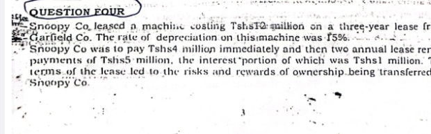 QUESTION FOUR 
Snoopy Co leased a machine costing TshsT2 million on a three-year lease fr 
Garfield Co. The rate of depreciation on this machine was 15%. 
Snoopy Co was to pay Tshs4 million immediately and then two annual lease rer 
payments of Tshs5 million, the interest*portion of which was Tshs1 million. 
terms of the lease led to the risks and rewards of ownership being transferred 
Sheopy Có