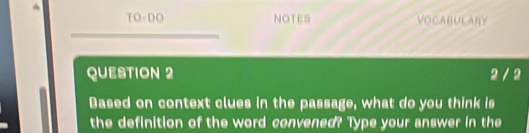 TO=DO NOTES VOCABULARY 
QUESTION 2 2 / 2 
Dased on context clues in the passage, what do you think is 
the definition of the word convened? Type your answer in the