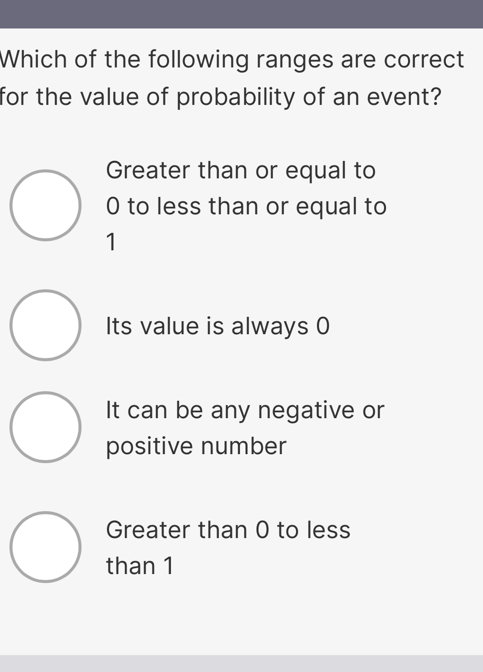 Which of the following ranges are correct
for the value of probability of an event?
Greater than or equal to
0 to less than or equal to
1
Its value is always 0
It can be any negative or
positive number
Greater than 0 to less
than 1