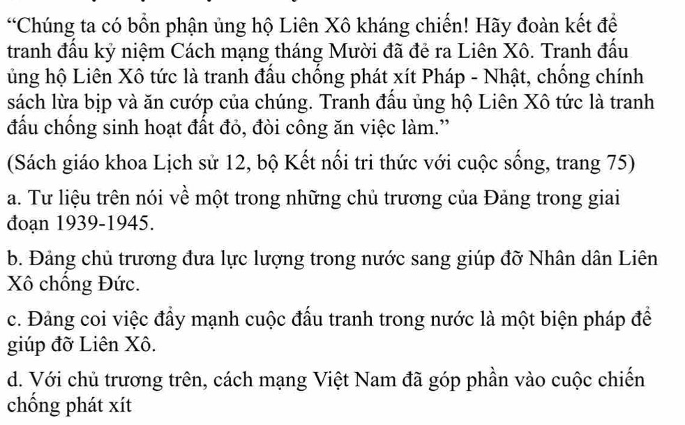 “Chúng ta có bồn phận ủng hộ Liên Xô kháng chiến! Hãy đoàn kết để
tranh đấu kỷ niệm Cách mạng tháng Mười đã đẻ ra Liên Xô. Tranh đấu
ủng hộ Liên Xô tức là tranh đầu chồng phát xít Pháp - Nhật, chống chính
sách lừa bịp và ăn cướp của chúng. Tranh đầu ủng hộ Liên Xô tức là tranh
đấu chống sinh hoạt đất đỏ, đòi công ăn việc làm.”
(Sách giáo khoa Lịch sử 12, bộ Kết nổi tri thức với cuộc sống, trang 75)
a. Tư liệu trên nói về một trong những chủ trương của Đảng trong giai
đoạn 1939-1945.
b. Đảng chủ trương đưa lực lượng trong nước sang giúp đỡ Nhân dân Liên
Xô chồng Đức.
c. Đảng coi việc đầy mạnh cuộc đầu tranh trong nước là một biện pháp để
giúp đỡ Liên Xô.
d. Với chủ trương trên, cách mạng Việt Nam đã góp phần vào cuộc chiến
chống phát xít