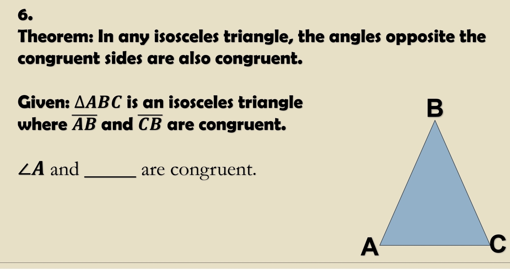 Theorem: In any isosceles triangle, the angles opposite the 
congruent sides are also congruent. 
Given: △ ABC is an isosceles triangle 
where overline AB and overline CB are congruent.
∠ A and_ 
are congruent.