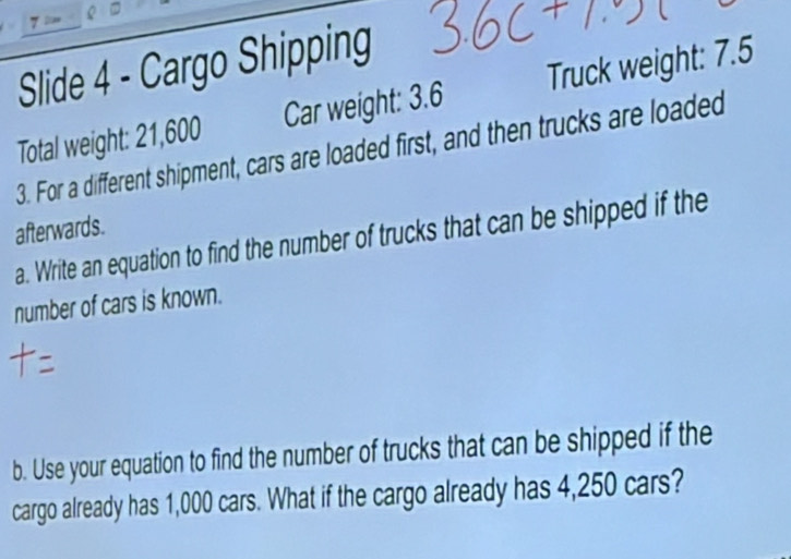 Slide 4 - Cargo Shipping 
Total weight: 21,600 Car weight: 3.6 Truck weight: 7.5
3. For a different shipment, cars are loaded first, and then trucks are loaded 
afterwards. 
a. Write an equation to find the number of trucks that can be shipped if the 
number of cars is known. 
b. Use your equation to find the number of trucks that can be shipped if the 
cargo already has 1,000 cars. What if the cargo already has 4,250 cars?