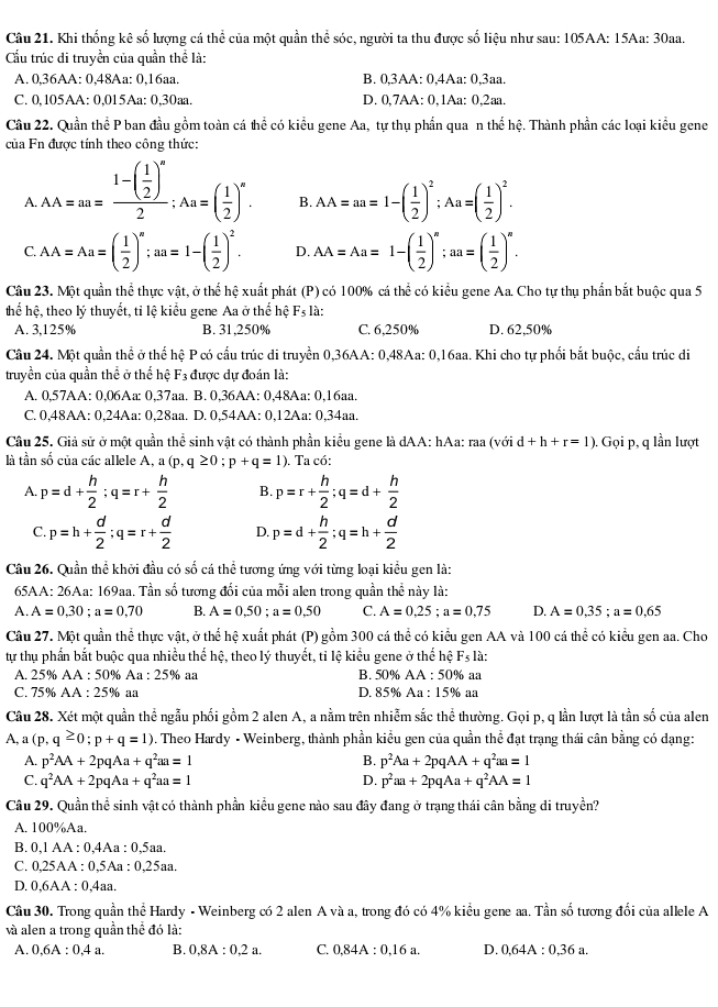 Khi thống kê số lượng cá thể của một quần thể sóc, người ta thu được số liệu như sau: 105AA: 15Aa: 30aa.
Cầu trúc di truyền của quần thể là:
A. 0,36AA: 0,48Aa: 0,16aa. B. 0,3AA: 0,4Aa: 0,3aa.
C. 0,105AA: 0,015Aa: 0,30aa. D. 0,7AA: 0,1Aa: 0,2aa.
Câu 22. Quần thể P ban đầu gồm toàn cá hhat c e có kiểu gene Aa, tự thụ phần qua n thể hệ. Thành phần các loại kiểu gene
của Fn được tính theo công thức:
A. AA=aa=frac 1-( 1/2 )^n2;Aa=( 1/2 )^n.
B. AA=aa=1-( 1/2 )^2;Aa=( 1/2 )^2.
C. AA=Aa=( 1/2 )^n;an=1-( 1/2 )^2. D. AA=Aa=1-( 1/2 )^n;an=( 1/2 )^n.
Câu 23. Một quần thể thực vật, ở thể hệ xuất phát (P) có 100% cá thể có kiểu gene Aa. Cho tự thụ phần bắt buộc qua 5
thể hệ, theo lý thuyết, tỉ lệ kiểu gene Aa ở thế hệ F_5; là:
A. 3,125% B. 31,250% C. 6,250% D. 62,50%
Câu 24. Một quần thể ở thể hệ P có cấu trúc di truyền 0,36AA: 0,48Aa: 0,16aa. Khi cho tự phối bắt buộc, cấu trúc di
truyền của quần thể ở thể hệ F3 được dự đoán là:
A. 0,57AA: 0,06Aa: 0,37aa. B. 0,36AA: 0,48Aa: 0,16aa.
C. 0,48AA: 0,24Aa: 0,28aa. D. 0,54AA: 0,12Aa: 0,34aa.
Câu 25. Giả sử ở một quần thể sinh vật có thành phần kiểu gene là dAA: hAa: raa (với d+h+r=1). Gọi p, q lần lượt
là tần số của các allele A, a (p,q≥ 0;p+q=1) ). Ta có:
A. p=d+ h/2 ;q=r+ h/2  B. p=r+ h/2 ;q=d+ h/2 
C. p=h+ d/2 ;q=r+ d/2  D. p=d+ h/2 ;q=h+ d/2 
Câu 26. Quần thể khởi đầu có số cá thể tương ứng với từng loại kiểu gen là:
65AA: 26Aa: 169aa. Tần số tương đối của mỗi alen trong quần thể này là:
A. A=0,30;a=0,70 B. A=0.50;a=0.50 C. A=0,25;a=0,75 D. A=0,35;a=0,65
Câu 27. Một quần thể thực vật, ở thể hệ xuất phát (P) gồm 300 cá thể có kiểu gen AA và 100 cá thể có kiểu gen aa. Cho
tự thụ phần bắt buộc qua nhiều thể hệ, theo lý thuyết, tỉ lệ kiểu gene ở thể hệ F_5la.
A. 25% AA : 50% Aa : 25% aa B. 50% AA : 50% aa
C. 75% AA : 25% aa D. 85% Aa : 15% aa
Câu 28. Xét một quần thể ngẫu phối gồm 2 alen A, a nằm trên nhiễm sắc thể thường. Gọi p, q lần lượt là tần số của alen
A, a (p,q≥ 0;p+q=1). Theo Hardy - Weinberg, thành phần kiều gen của quần thể đạt trạng thái cân bằng có dạng:
A. p^2AA+2pqAa+q^2aa=1 B. p^2Aa+2pqAA+q^2aa=1
C. q^2AA+2pqAa+q^2aa=1 D. p^2aa+2pqAa+q^2AA=1
Câu 29. Quần thể sinh vật có thành phần kiểu gene nào sau đây đang ở trạng thái cân bằng di truyền?
A. 100%Aa.
B. 0,1 AA : 0,4Aa : 0,5aa.
C. 0,25AA : 0,5Aa : 0,25aa.
D. 0,6AA : 0,4aa.
Câu 30. Trong quần thể Hardy - Weinberg có 2 alen A và a, trong đó có 4% kiểu gene aa. Tần số tương đối của allele A
và alen a trong quần thể đó là:
A. 0,6A:0,4a. B. 0.8A:0.2a. C. 0.84A:0.16a. D. 0,64A:0,36a.