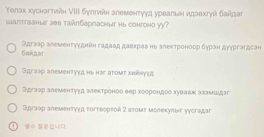 Уелэх хуснэгтийн IIΙ булгийн злементγγд урвальн идзвхгγй байдаг
Wалтгааныг зθв тайлбарласныг нь сонгоно уу?
Эдгээр злементуудийн гадаад давхраа нь злектроноор бурэн дуургэгдсэн
бañдar
Θдгзэр злементγуд нь нэг атомт хийнуγд
Эдгзэр злементуγд злектроноо θер хоорондоо хувааж эзэмшдэг
Эдгээр злементγуд тогтвортой 2 атомт молекулыг уγсгэдэг
！ 4，