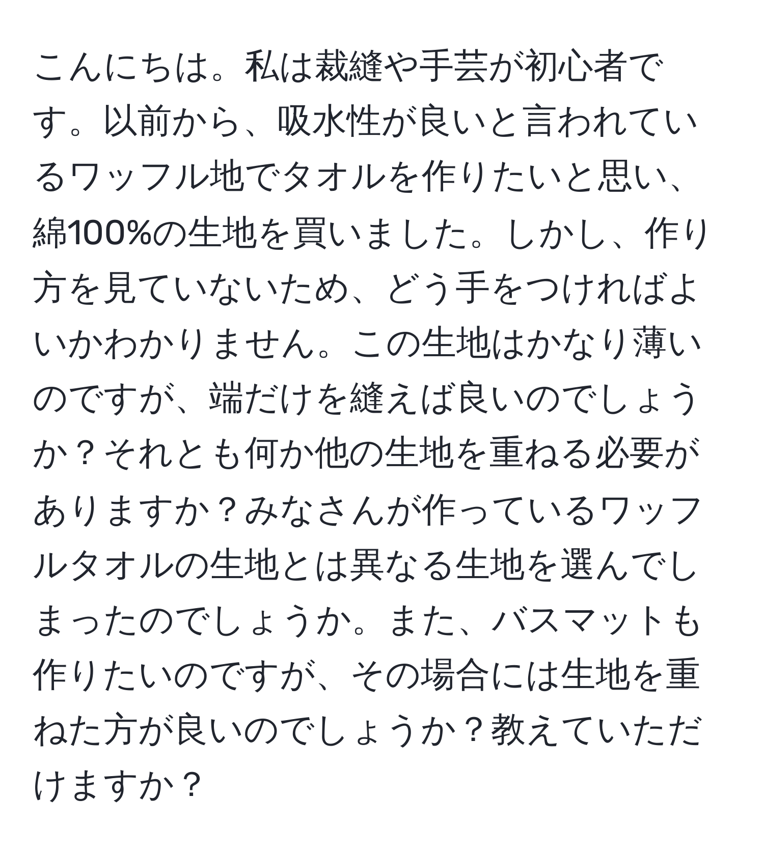 こんにちは。私は裁縫や手芸が初心者です。以前から、吸水性が良いと言われているワッフル地でタオルを作りたいと思い、綿100%の生地を買いました。しかし、作り方を見ていないため、どう手をつければよいかわかりません。この生地はかなり薄いのですが、端だけを縫えば良いのでしょうか？それとも何か他の生地を重ねる必要がありますか？みなさんが作っているワッフルタオルの生地とは異なる生地を選んでしまったのでしょうか。また、バスマットも作りたいのですが、その場合には生地を重ねた方が良いのでしょうか？教えていただけますか？