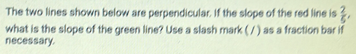 The two lines shown below are perpendicular. If the slope of the red line is  2/5 , 
what is the slope of the green line? Use a slash mark ( / ) as a fraction bar if 
necessary.