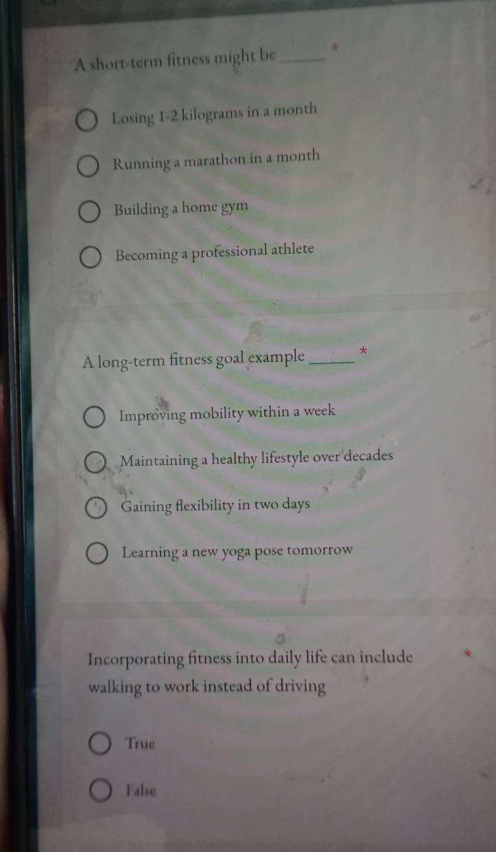 A short-term fitness might be_ *
Losing 1-2 kilograms in a month
Running a marathon in a month
Building a home gym
Becoming a professional athlete
A long-term fitness goal example _*
Improving mobility within a week
Maintaining a healthy lifestyle over decades
Gaining flexibility in two days
Learning a new yoga pose tomorrow
Incorporating fitness into daily life can include
walking to work instead of driving
True
False