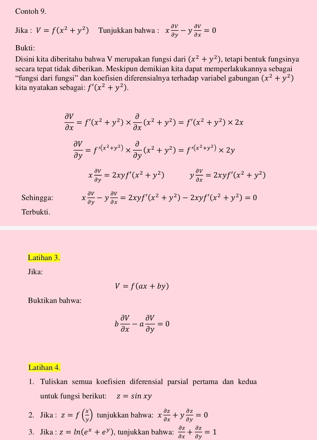 Contoh 9.
Jika : V=f(x^2+y^2) Tunjukkan bahwa : x partial V/partial y -y partial V/partial x =0
Bukti:
Disini kita diberitahu bahwa V merupakan fungsi dari (x^2+y^2) , tetapi bentuk fungsinya
secara tepat tidak diberikan. Meskipun demikian kita dapat memperlakukannya sebagai
“fungsi dari fungsi” dan koefisien diferensialnya terhadap variabel gabungan (x^2+y^2)
kita nyatakan sebagai: f'(x^2+y^2).
 partial V/partial x =f'(x^2+y^2)*  partial /partial x (x^2+y^2)=f'(x^2+y^2)* 2x
 partial V/partial y =f'(x^2+y^2)*  partial /partial y (x^2+y^2)=f'^(x^2+y^2)* 2y
x partial v/partial y =2xyf'(x^2+y^2) y  partial v/partial x =2xyf'(x^2+y^2)
Sehingga: x partial v/partial y -y partial v/partial x =2xyf'(x^2+y^2)-2xyf'(x^2+y^2)=0
Terbukti.
Latihan 3.
Jika:
V=f(ax+by)
Buktikan bahwa:
b partial V/partial x -a partial V/partial y =0
Latihan 4.
1. Tuliskan semua koefisien diferensial parsial pertama dan kedua
untuk fungsi berikut: z=sin xy
2. Jika : z=f( x/y ) tunjukkan bahwa: x partial z/partial x +y partial z/partial y =0
3. Jika : z=ln (e^x+e^y) , tunjukkan bahwa:  partial z/partial x + partial z/partial y =1