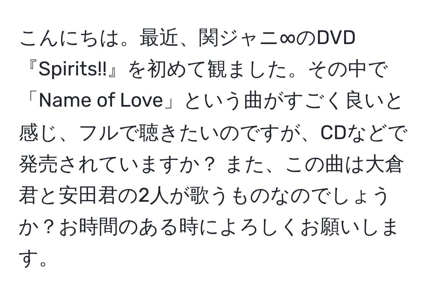 こんにちは。最近、関ジャニ∞のDVD『Spirits!!』を初めて観ました。その中で「Name of Love」という曲がすごく良いと感じ、フルで聴きたいのですが、CDなどで発売されていますか？ また、この曲は大倉君と安田君の2人が歌うものなのでしょうか？お時間のある時によろしくお願いします。