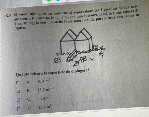 D20. Si vuole dipingere un muretto di separazione tra i giardini di due case
adiacenti. Il muretto, lungo 5 m, con uno spessore di 0,2 m e una altezza di
1 m, appoggia con una delle facce laterali sulla parete delle case, come in
figura.
Quanto misura la superficie da dipingere?
A. 10,4m^2
B. 11,2m^2
C. 11,4m^2
D. 12, 4m^2